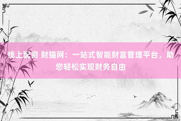 线上配资 财猫网：一站式智能财富管理平台，助您轻松实现财务自由