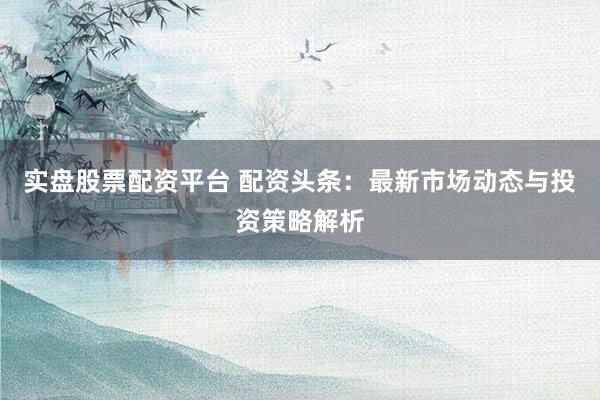 实盘股票配资平台 配资头条：最新市场动态与投资策略解析