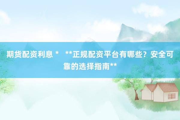 期货配资利息 *   **正规配资平台有哪些？安全可靠的选择指南**