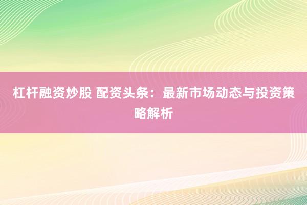 杠杆融资炒股 配资头条：最新市场动态与投资策略解析