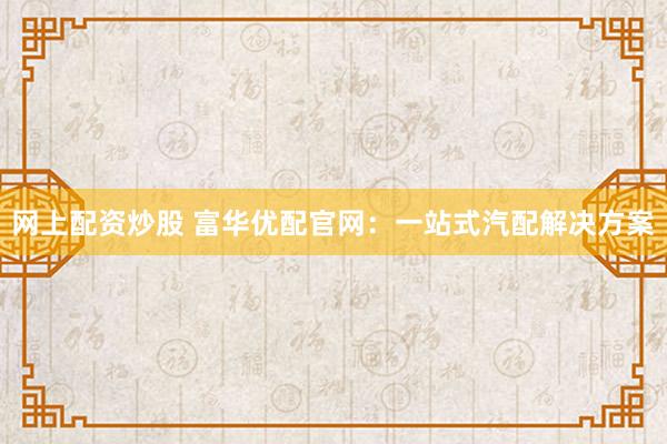 网上配资炒股 富华优配官网：一站式汽配解决方案