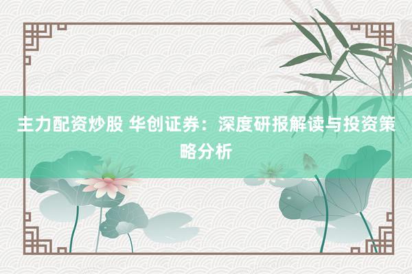 主力配资炒股 华创证券：深度研报解读与投资策略分析