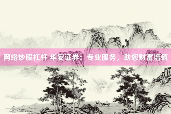 网络炒股杠杆 华安证券：专业服务，助您财富增值