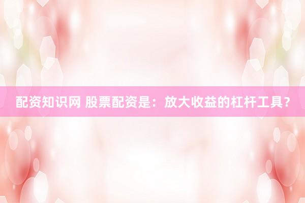 配资知识网 股票配资是：放大收益的杠杆工具？