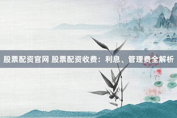 股票配资官网 股票配资收费：利息、管理费全解析