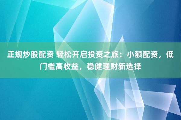 正规炒股配资 轻松开启投资之旅：小额配资，低门槛高收益，稳健理财新选择