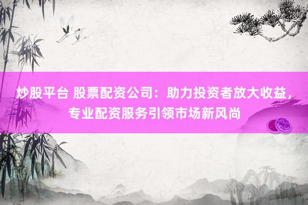 炒股平台 股票配资公司：助力投资者放大收益，专业配资服务引领市场新风尚
