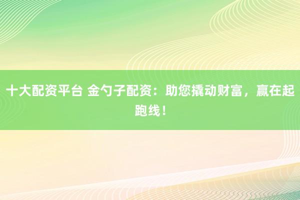 十大配资平台 金勺子配资：助您撬动财富，赢在起跑线！