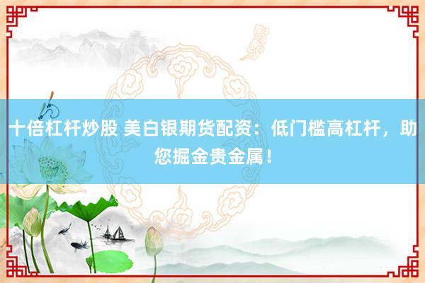 十倍杠杆炒股 美白银期货配资：低门槛高杠杆，助您掘金贵金属！