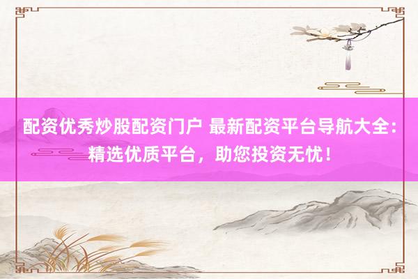 配资优秀炒股配资门户 最新配资平台导航大全：精选优质平台，助您投资无忧！