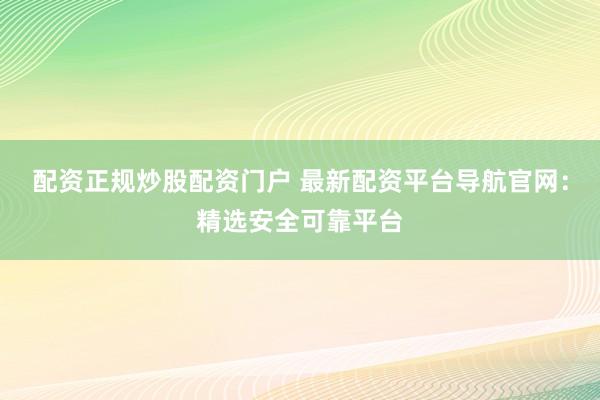 配资正规炒股配资门户 最新配资平台导航官网：精选安全可靠平台