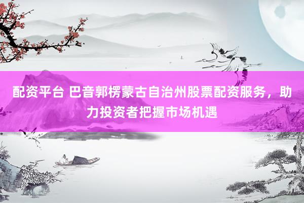 配资平台 巴音郭楞蒙古自治州股票配资服务，助力投资者把握市场机遇