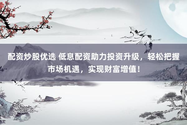 配资炒股优选 低息配资助力投资升级，轻松把握市场机遇，实现财富增值！
