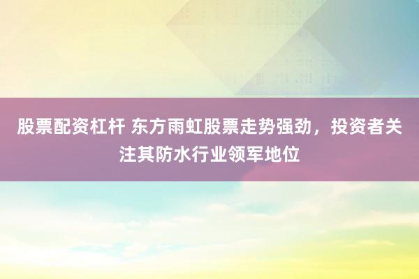股票配资杠杆 东方雨虹股票走势强劲，投资者关注其防水行业领军地位
