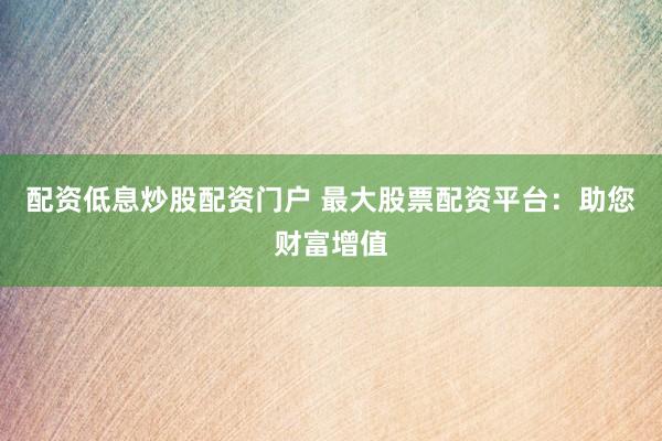 配资低息炒股配资门户 最大股票配资平台：助您财富增值