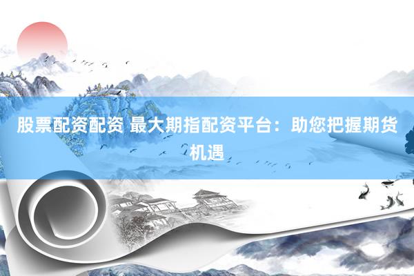 股票配资配资 最大期指配资平台：助您把握期货机遇