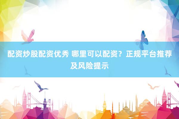 配资炒股配资优秀 哪里可以配资？正规平台推荐及风险提示