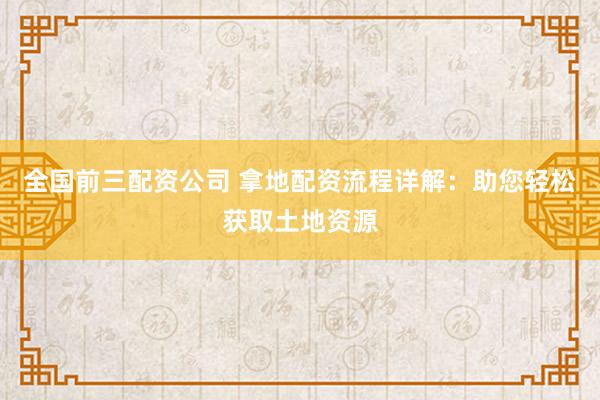全国前三配资公司 拿地配资流程详解：助您轻松获取土地资源