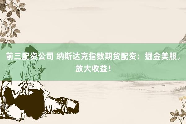前三配资公司 纳斯达克指数期货配资：掘金美股，放大收益！