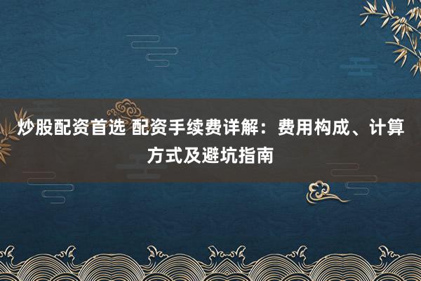炒股配资首选 配资手续费详解：费用构成、计算方式及避坑指南
