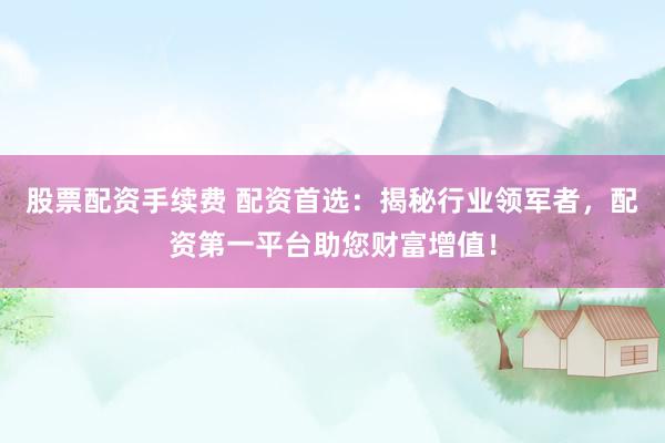 股票配资手续费 配资首选：揭秘行业领军者，配资第一平台助您财富增值！
