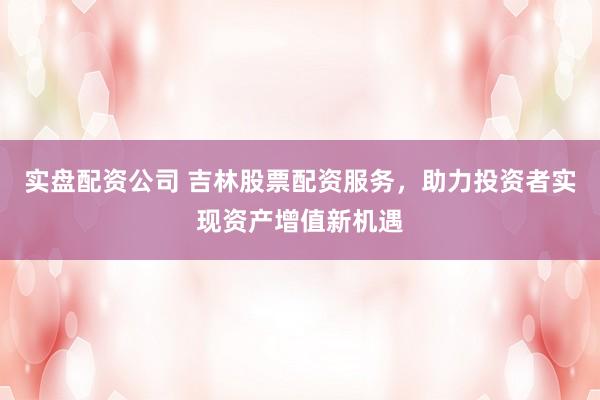 实盘配资公司 吉林股票配资服务，助力投资者实现资产增值新机遇