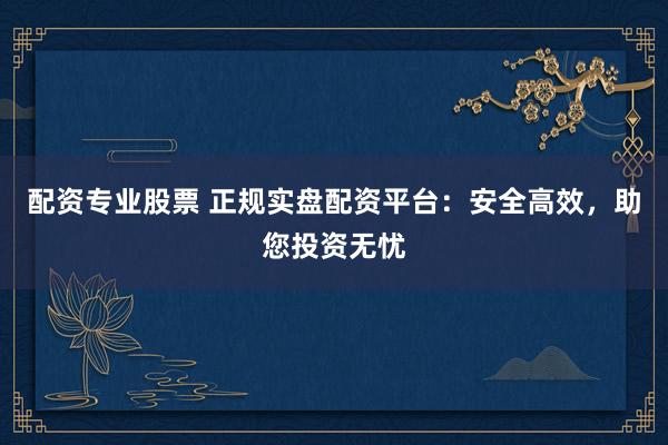 配资专业股票 正规实盘配资平台：安全高效，助您投资无忧