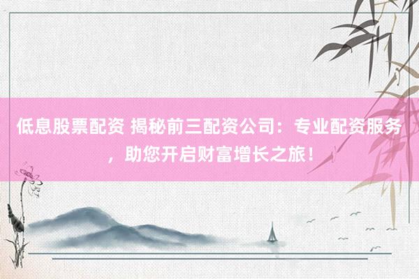 低息股票配资 揭秘前三配资公司：专业配资服务，助您开启财富增长之旅！