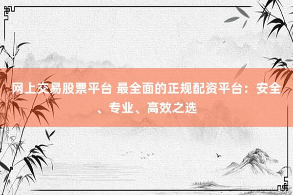 网上交易股票平台 最全面的正规配资平台：安全、专业、高效之选