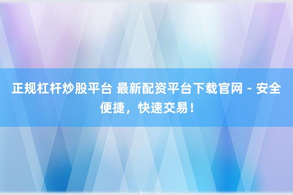 正规杠杆炒股平台 最新配资平台下载官网 - 安全便捷，快速交易！