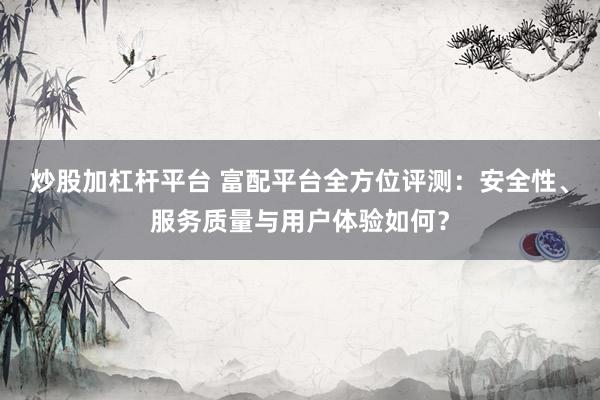 炒股加杠杆平台 富配平台全方位评测：安全性、服务质量与用户体验如何？