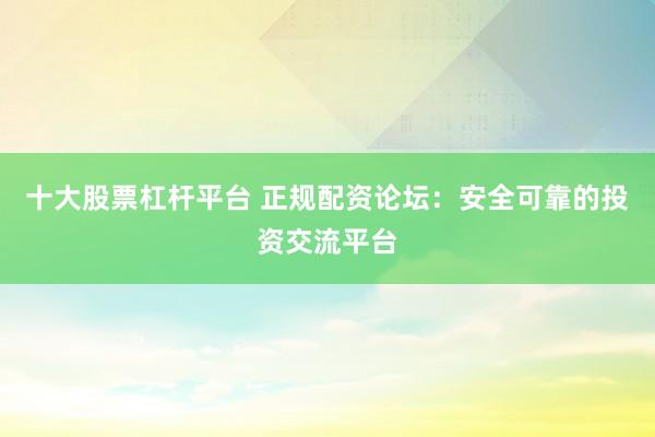 十大股票杠杆平台 正规配资论坛：安全可靠的投资交流平台