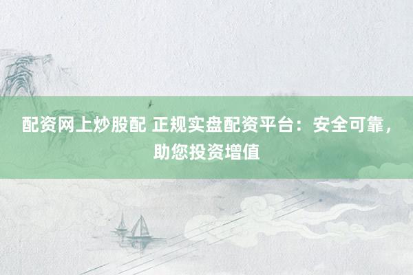 配资网上炒股配 正规实盘配资平台：安全可靠，助您投资增值