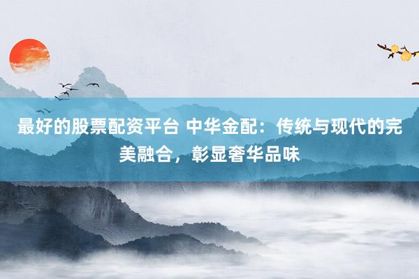 最好的股票配资平台 中华金配：传统与现代的完美融合，彰显奢华品味
