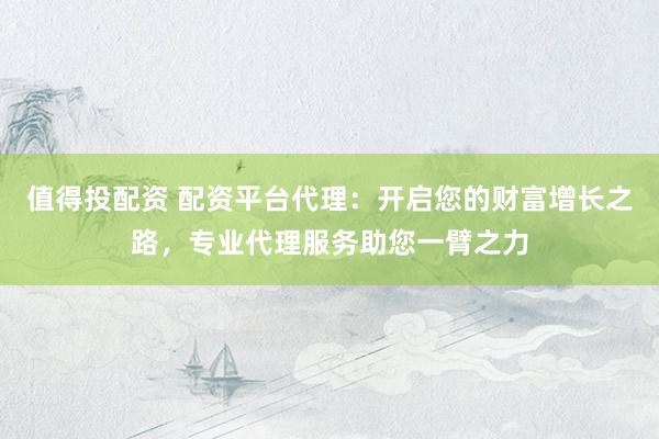 值得投配资 配资平台代理：开启您的财富增长之路，专业代理服务助您一臂之力