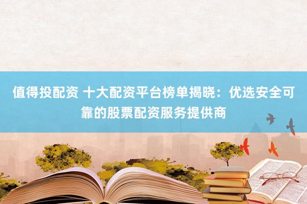 值得投配资 十大配资平台榜单揭晓：优选安全可靠的股票配资服务提供商