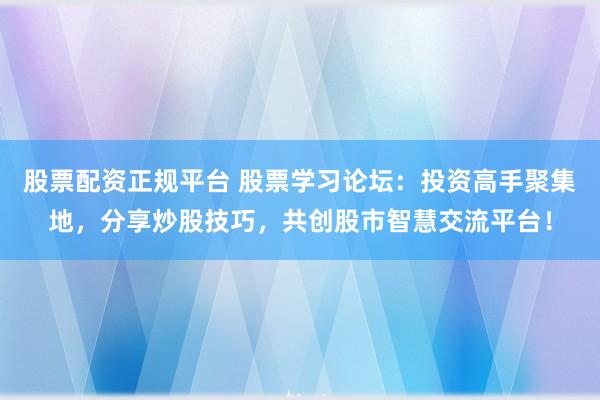 股票配资正规平台 股票学习论坛：投资高手聚集地，分享炒股技巧，共创股市智慧交流平台！