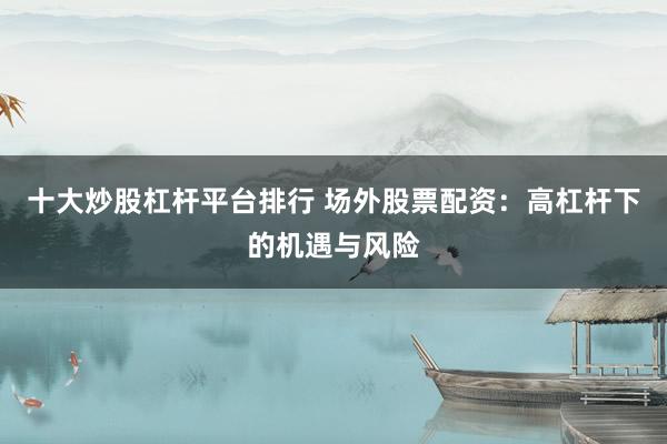 十大炒股杠杆平台排行 场外股票配资：高杠杆下的机遇与风险