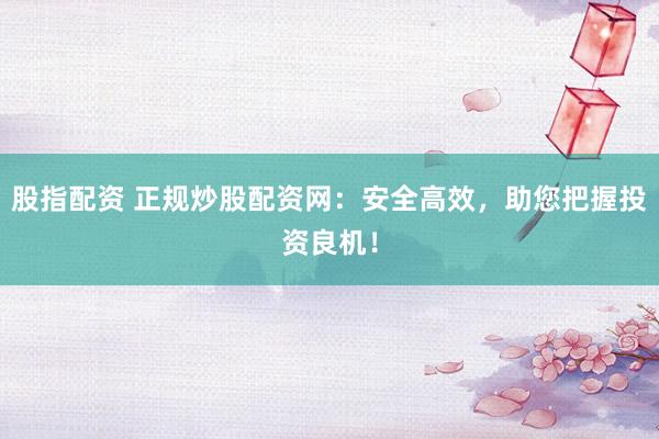 股指配资 正规炒股配资网：安全高效，助您把握投资良机！