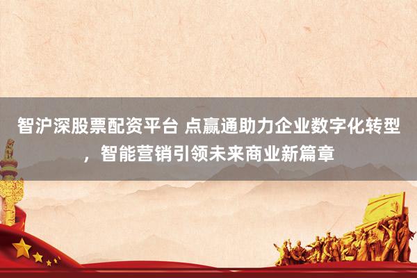 智沪深股票配资平台 点赢通助力企业数字化转型，智能营销引领未来商业新篇章