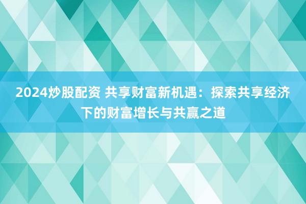 2024炒股配资 共享财富新机遇：探索共享经济下的财富增长与共赢之道
