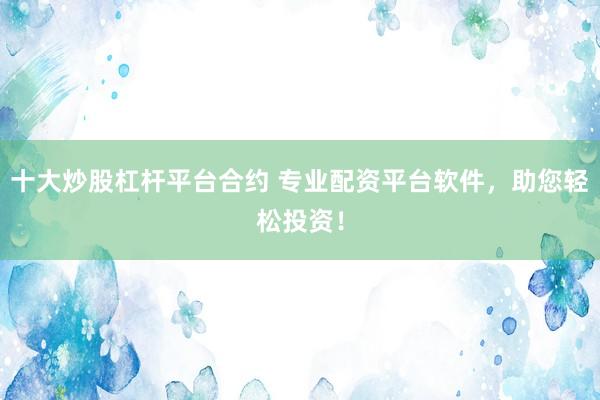十大炒股杠杆平台合约 专业配资平台软件，助您轻松投资！