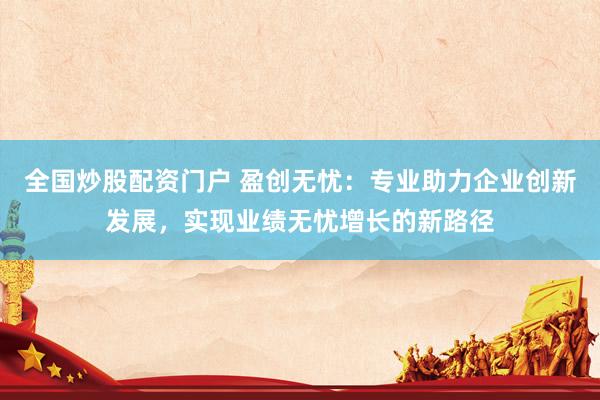 全国炒股配资门户 盈创无忧：专业助力企业创新发展，实现业绩无忧增长的新路径