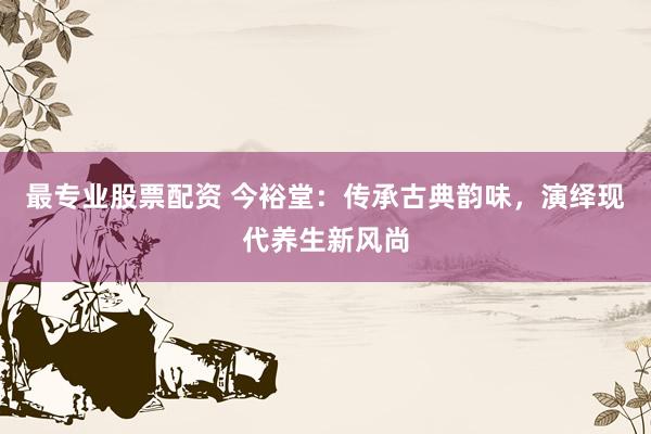 最专业股票配资 今裕堂：传承古典韵味，演绎现代养生新风尚