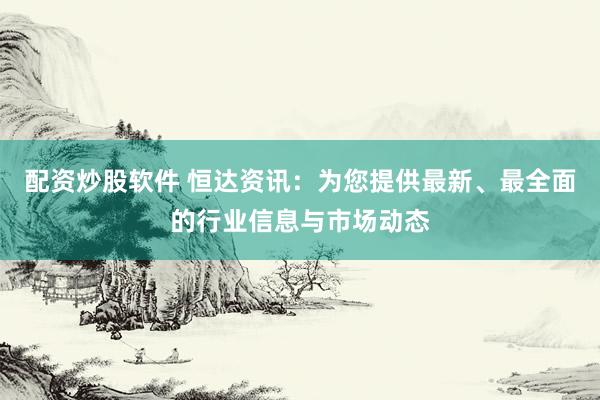 配资炒股软件 恒达资讯：为您提供最新、最全面的行业信息与市场动态