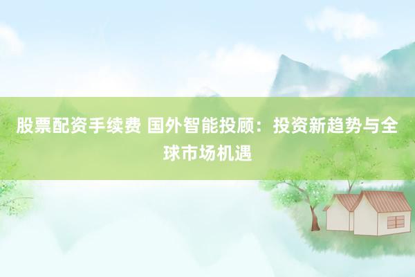 股票配资手续费 国外智能投顾：投资新趋势与全球市场机遇