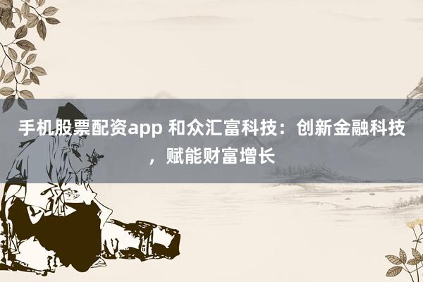 手机股票配资app 和众汇富科技：创新金融科技，赋能财富增长