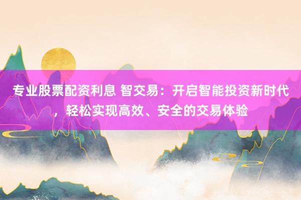 专业股票配资利息 智交易：开启智能投资新时代，轻松实现高效、安全的交易体验