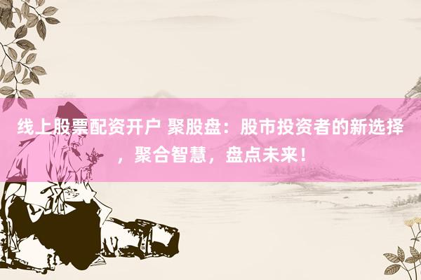 线上股票配资开户 聚股盘：股市投资者的新选择，聚合智慧，盘点未来！
