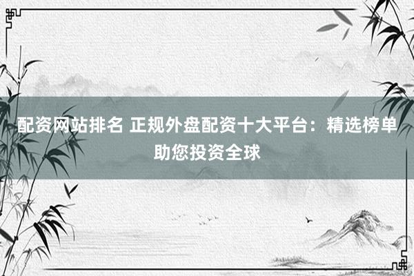 配资网站排名 正规外盘配资十大平台：精选榜单助您投资全球